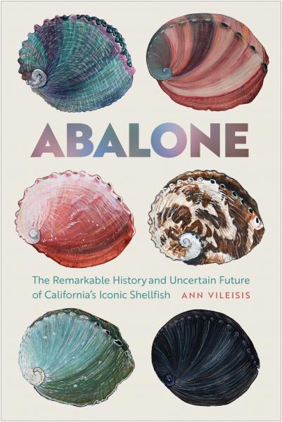 Book cover for Abalone: The Remarkable History and Uncertain Future of California's Iconic Shellfish by Ann Vileisis. Features 6 abalone shells of green, brown, pink and black on a cream-colored background.